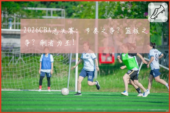 2026CBA总决赛：节奏之争？篮板之争？剩者为王！
