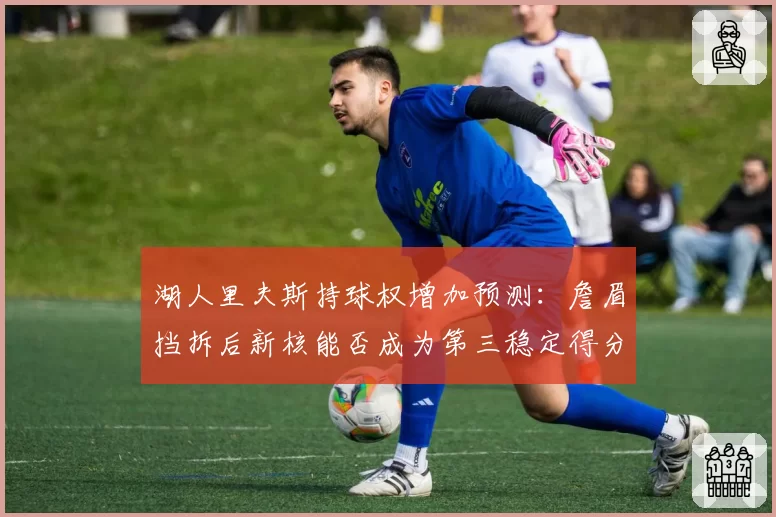 湖人里夫斯持球权增加预测：詹眉挡拆后新核能否成为第三稳定得分点？