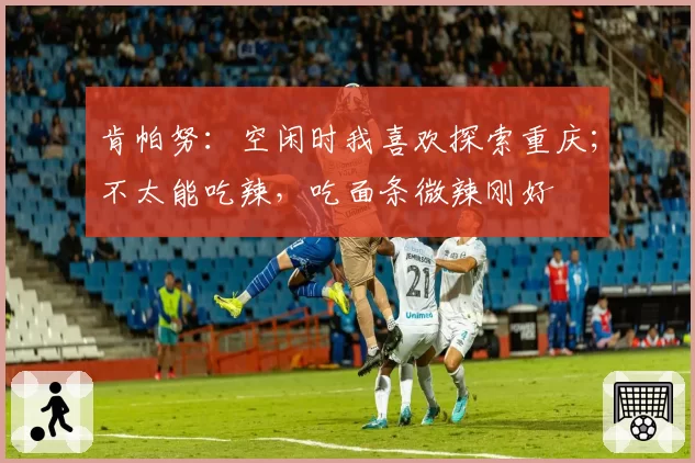 肯帕努:空闲时我喜欢探索重庆;不太能吃辣,吃面条微辣刚好