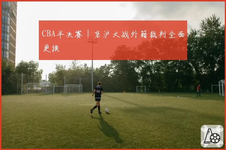 CBA半决赛|京沪大战外籍裁判全面更换