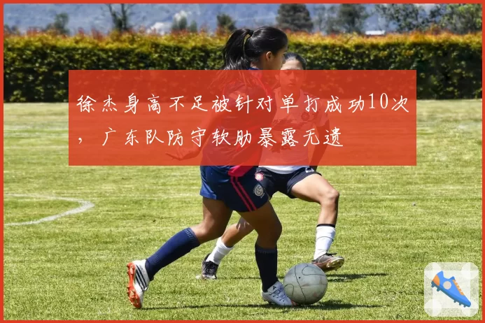徐杰身高不足被针对单打成功10次，广东队防守软肋暴露无遗