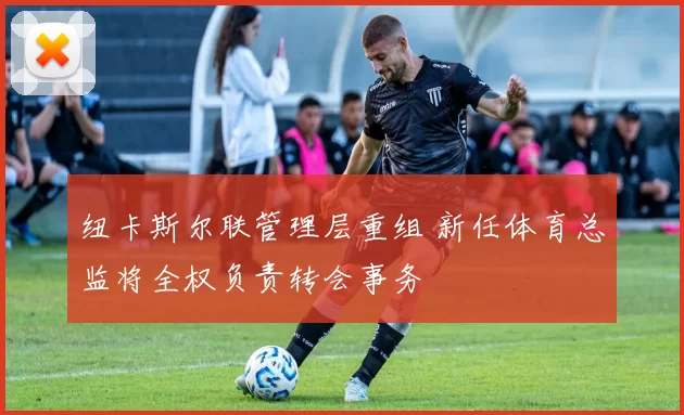 纽卡斯尔联管理层重组 新任体育总监将全权负责转会事务