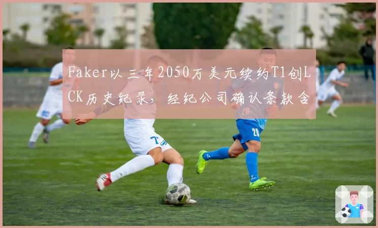 Faker以三年2050万美元续约T1创LCK历史纪录，经纪公司确认条款含选手直播收益分成
