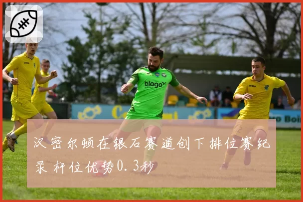 汉密尔顿在银石赛道创下排位赛纪录 杆位优势0.3秒
