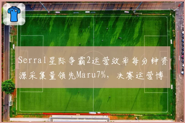 Serral星际争霸2运营效率每分钟资源采集量领先Maru7%,决赛运营博弈白热化