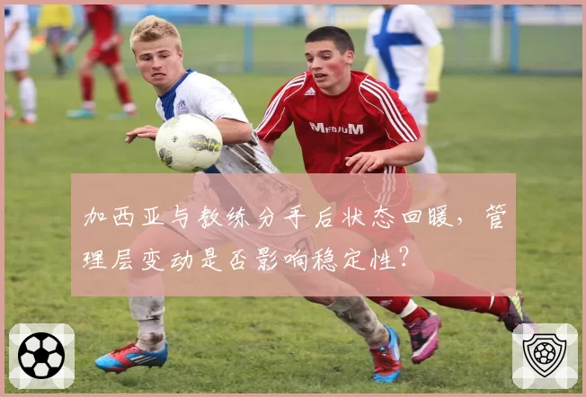 加西亚与教练分手后状态回暖,管理层变动是否影响稳定性?