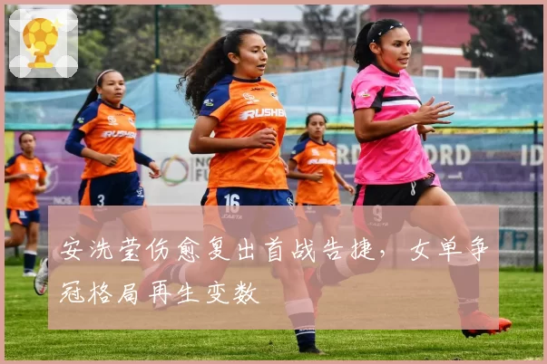 安洗莹伤愈复出首战告捷，女单争冠格局再生变数