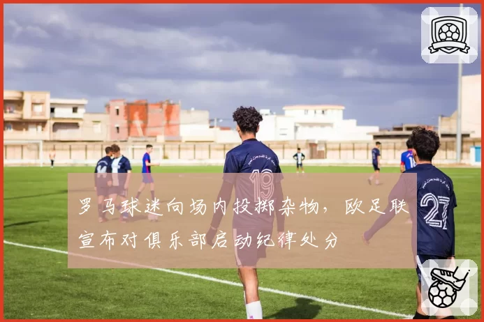 罗马球迷向场内投掷杂物，欧足联宣布对俱乐部启动纪律处分