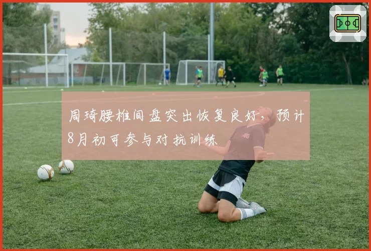 周琦腰椎间盘突出恢复良好,预计8月初可参与对抗训练