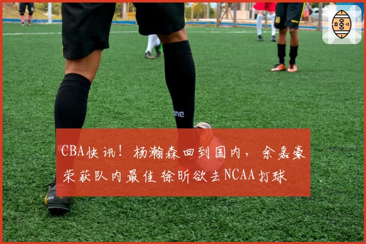 CBA快讯！杨瀚森回到国内，余嘉豪荣获队内最佳 徐昕欲去NCAA打球