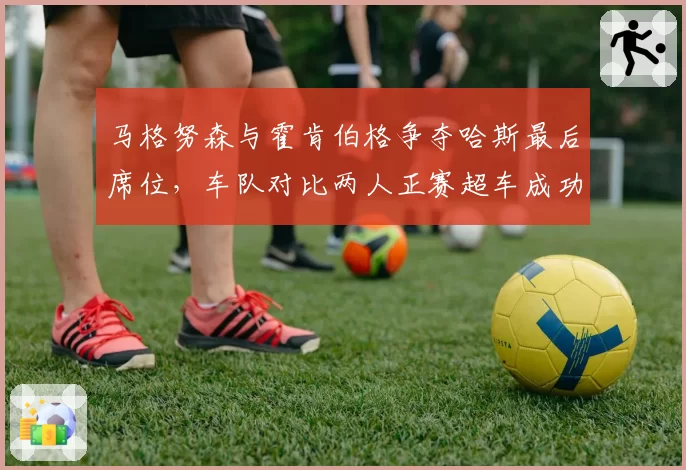 马格努森与霍肯伯格争夺哈斯最后席位,车队对比两人正赛超车成功率后难取舍