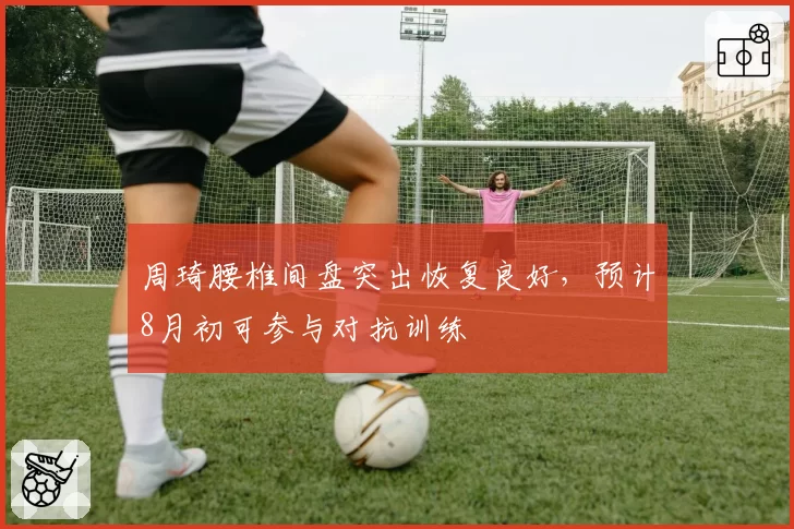 周琦腰椎间盘突出恢复良好,预计8月初可参与对抗训练