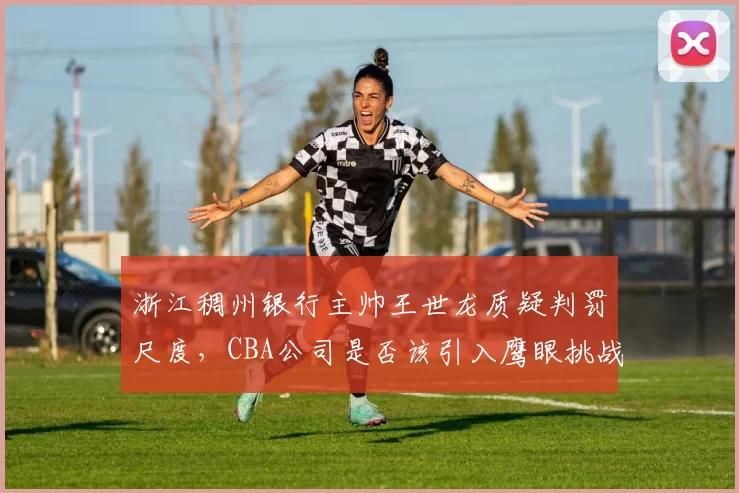 浙江稠州银行主帅王世龙质疑判罚尺度，CBA公司是否该引入鹰眼挑战？