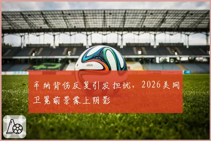 辛纳背伤反复引发担忧,2026美网卫冕前景蒙上阴影