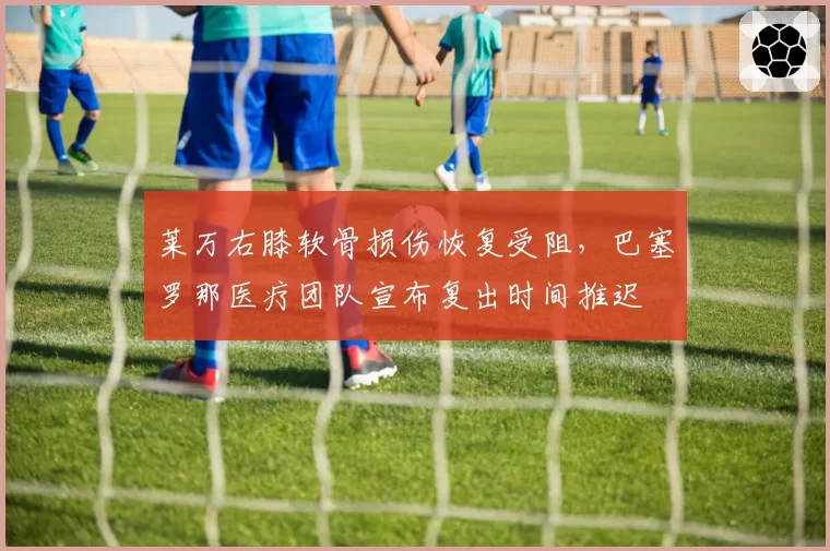莱万右膝软骨损伤恢复受阻,巴塞罗那医疗团队宣布复出时间推迟