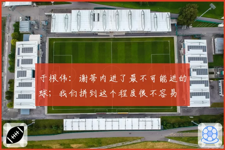 于根伟:谢蒂内进了最不可能进的球;我们拼到这个程度很不容易