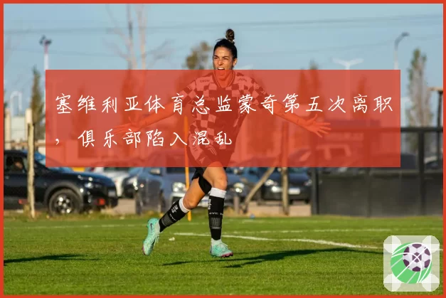 塞维利亚体育总监蒙奇第五次离职，俱乐部陷入混乱