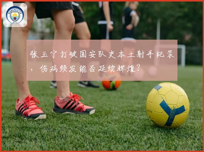 张玉宁打破国安队史本土射手纪录，伤病频发能否延续辉煌？