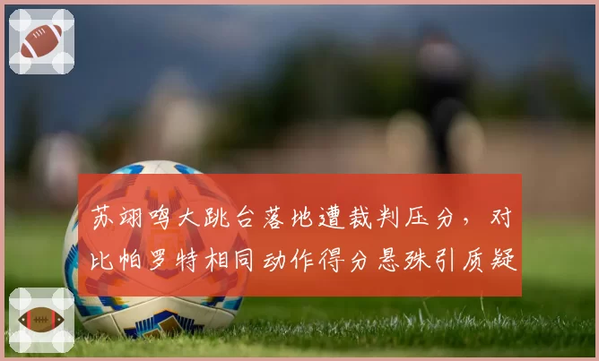苏翊鸣大跳台落地遭裁判压分,对比帕罗特相同动作得分悬殊引质疑?