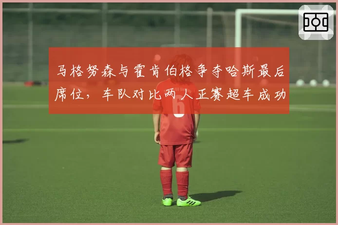 马格努森与霍肯伯格争夺哈斯最后席位,车队对比两人正赛超车成功率后难取舍