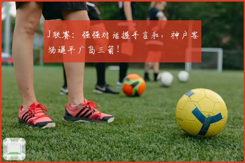 J联赛：强强对话握手言和，神户客场逼平广岛三箭！
