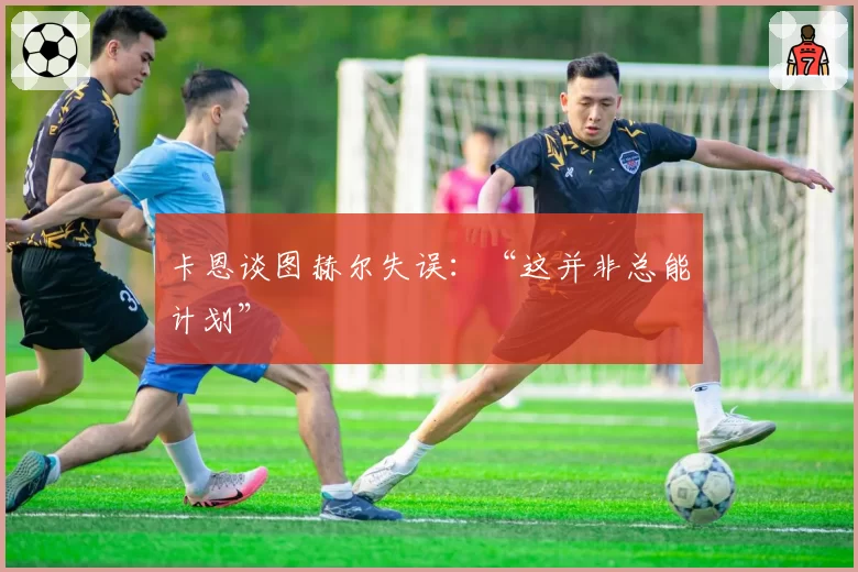 卡恩谈图赫尔失误：“这并非总能计划”