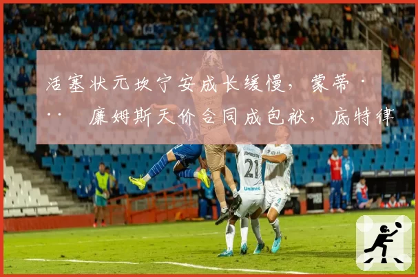 活塞状元坎宁安成长缓慢，蒙蒂·威廉姆斯天价合同成包袱，底特律密谋换帅