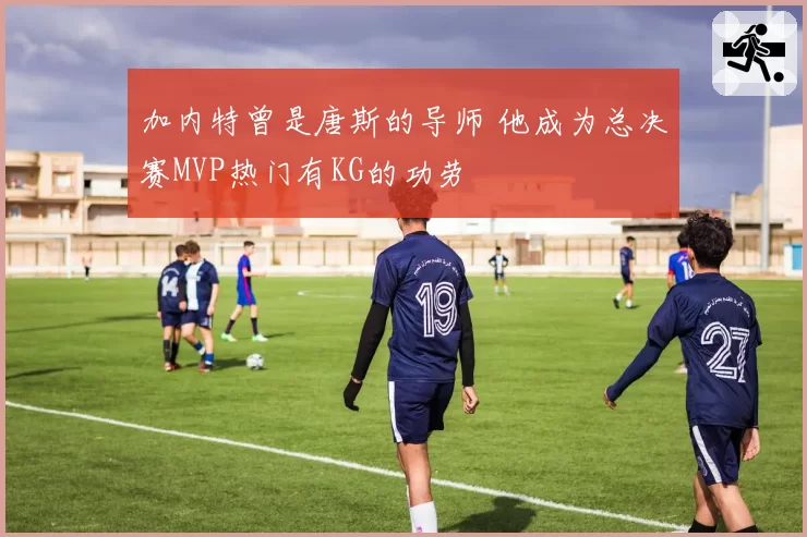 加内特曾是唐斯的导师 他成为总决赛MVP热门有KG的功劳