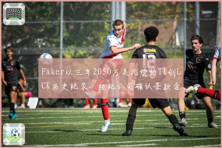 Faker以三年2050万美元续约T1创LCK历史纪录，经纪公司确认条款含选手直播收益分成