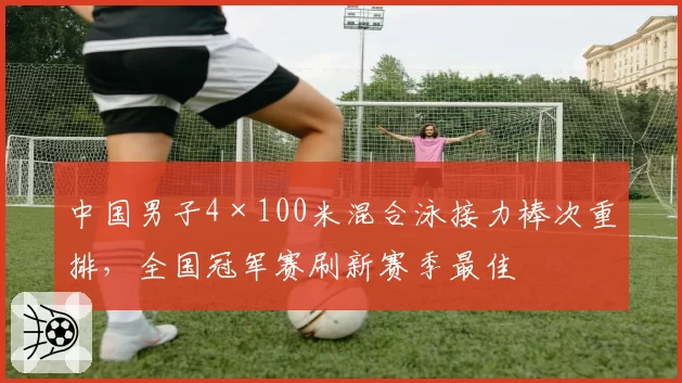 中国男子4×100米混合泳接力棒次重排，全国冠军赛刷新赛季最佳