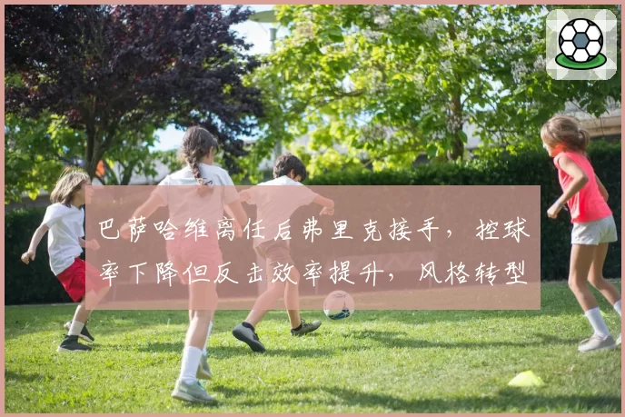 巴萨哈维离任后弗里克接手,控球率下降但反击效率提升,风格转型阵痛