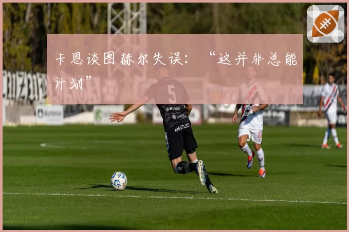 卡恩谈图赫尔失误：“这并非总能计划”