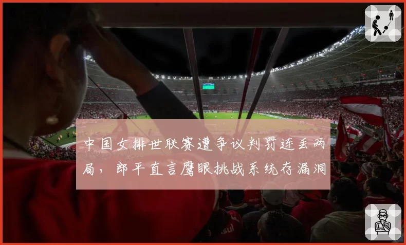中国女排世联赛遭争议判罚连丢两局,郎平直言鹰眼挑战系统存漏洞