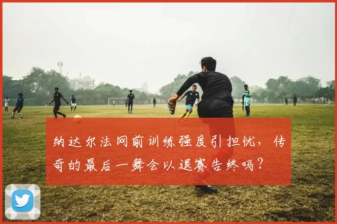 纳达尔法网前训练强度引担忧，传奇的最后一舞会以退赛告终吗？