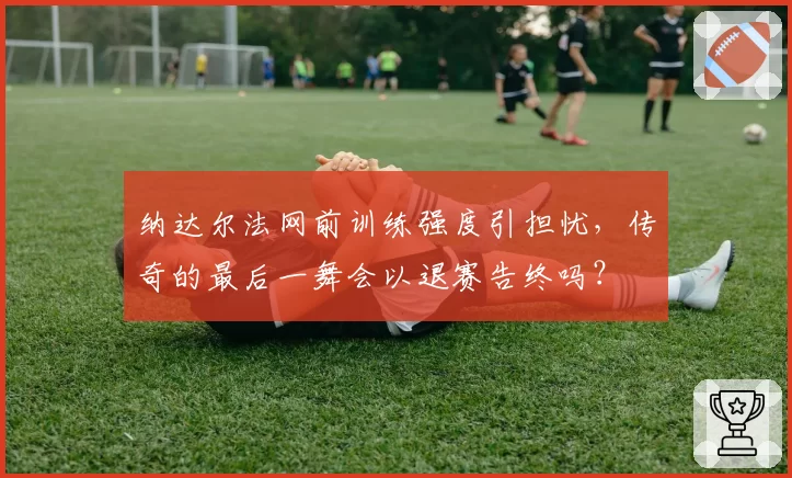 纳达尔法网前训练强度引担忧，传奇的最后一舞会以退赛告终吗？