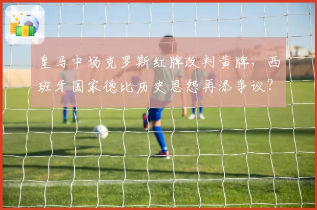 皇马中场克罗斯红牌改判黄牌,西班牙国家德比历史恩怨再添争议?