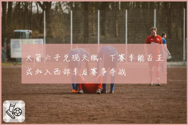 火箭六子兑现天赋，下赛季能否正式加入西部季后赛争夺战