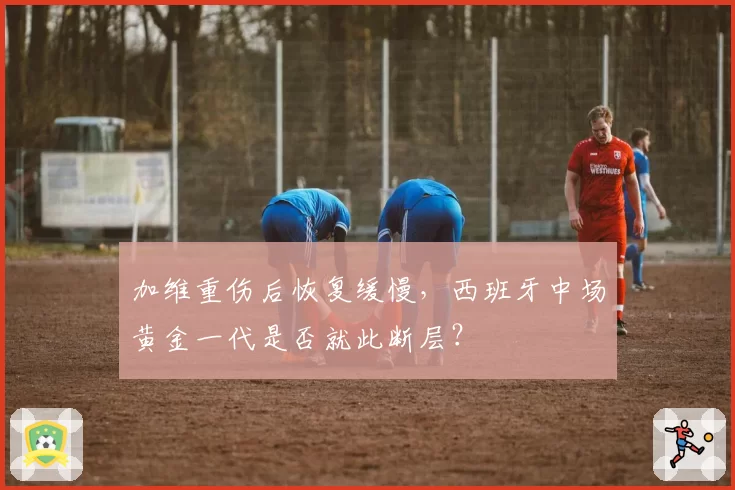 加维重伤后恢复缓慢,西班牙中场黄金一代是否就此断层?