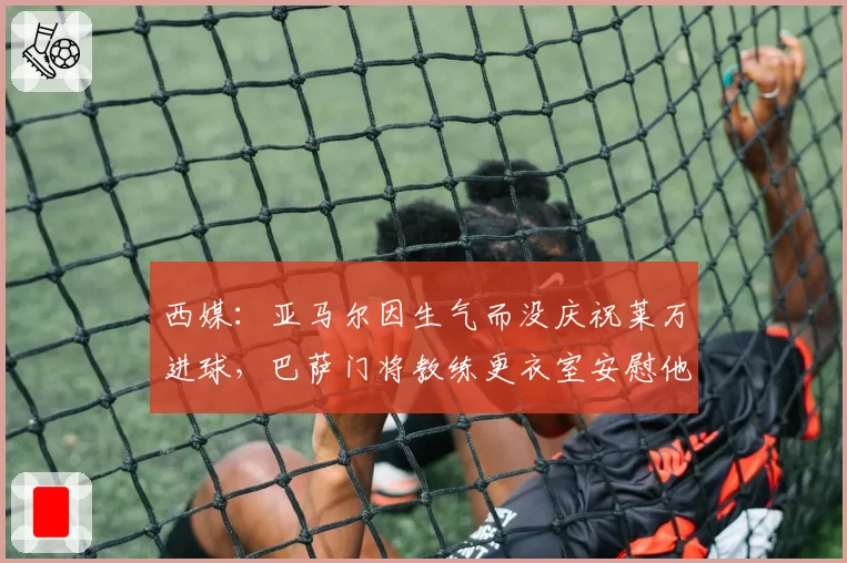 西媒：亚马尔因生气而没庆祝莱万进球，巴萨门将教练更衣室安慰他