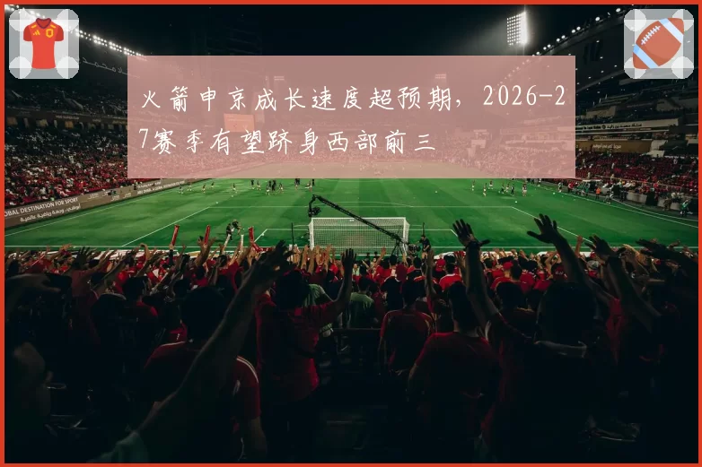 火箭申京成长速度超预期，2026-27赛季有望跻身西部前三