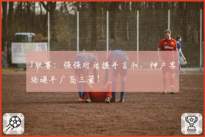 J联赛：强强对话握手言和，神户客场逼平广岛三箭！