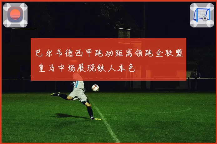 巴尔韦德西甲跑动距离领跑全联盟 皇马中场展现铁人本色