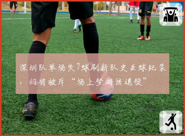 深圳队单场失7球刷新队史丢球纪录,门将被斥“场上梦游该退役”