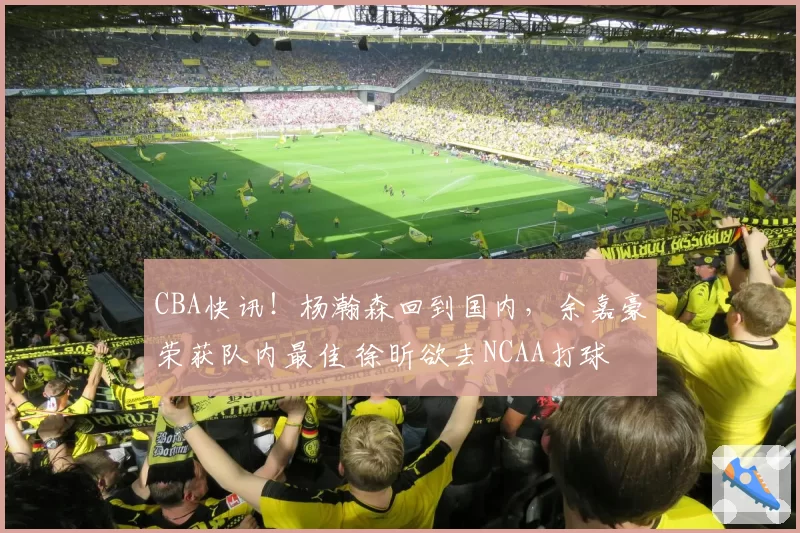 CBA快讯！杨瀚森回到国内，余嘉豪荣获队内最佳 徐昕欲去NCAA打球