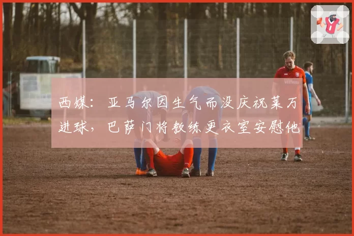 西媒：亚马尔因生气而没庆祝莱万进球，巴萨门将教练更衣室安慰他