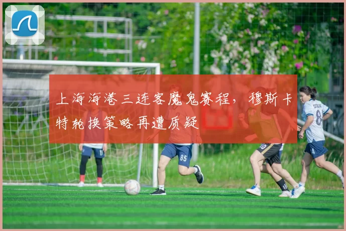 上海海港三连客魔鬼赛程,穆斯卡特轮换策略再遭质疑
