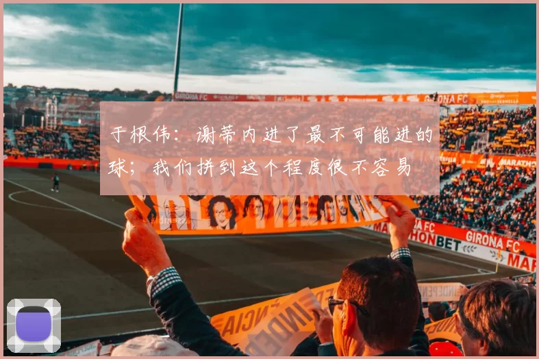 于根伟:谢蒂内进了最不可能进的球;我们拼到这个程度很不容易