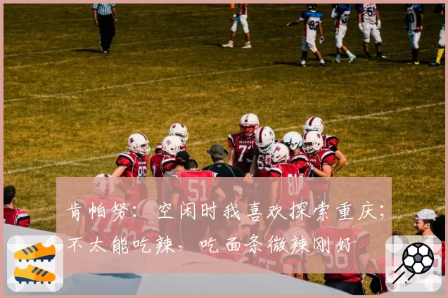 肯帕努：空闲时我喜欢探索重庆；不太能吃辣，吃面条微辣刚好