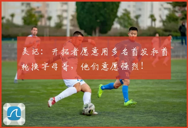 美记：开拓者愿意用多名首发和首轮换字母哥，他们意愿强烈！