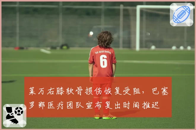 莱万右膝软骨损伤恢复受阻,巴塞罗那医疗团队宣布复出时间推迟